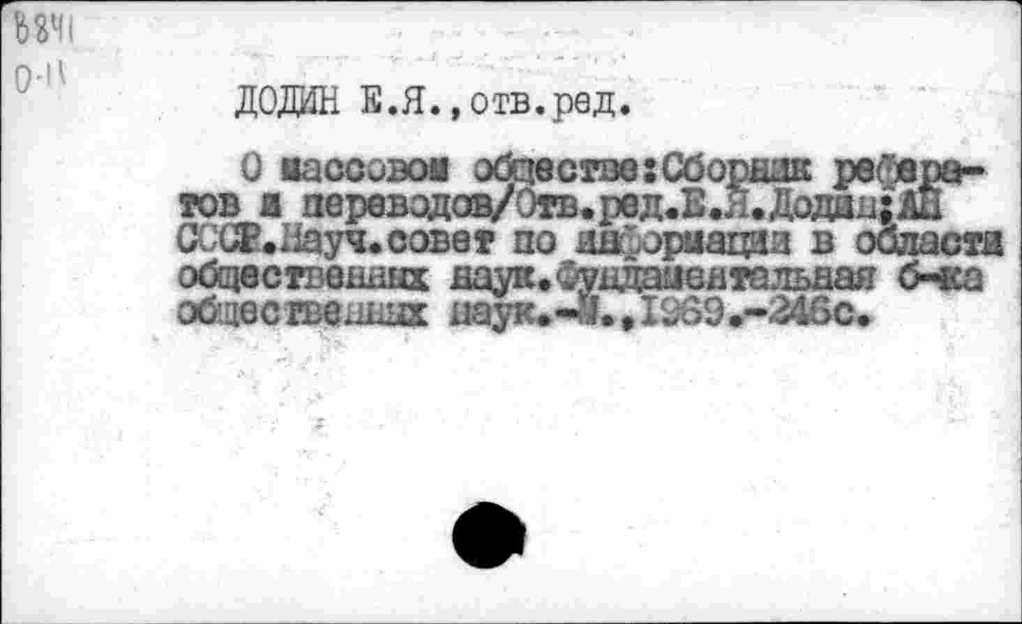 ﻿ДОДИН Е.Я., отв.ред.
О иассовов обществе:Сборник рефератов и перевэдов/Отв.ред.Е.Я.Додан:АЙ СССЕ.Иауч.совет по иыйориацаи в облает! общественных даук.Сундаыентальяая б-ка общественных наук.-«.,1969.-246с.